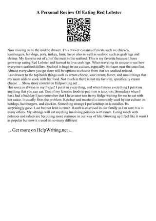 A Personal Review Of Eating Red Lobster
Now moving on to the middle drawer. This drawer consists of meats such as; chicken,
hamburgers, hot dogs, pork, turkey, ham, bacon also as well as seafood such as grab legs and
shrimp. My favorite out of all of the meat is the seafood. This is my favorite because I have
grown up eating Red Lobster and learned to love crab legs. When traveling its unique to see how
everyone s seafood differs. Seafood is huge in our culture, especially in places near the coastline.
Almost everywhere you go there will be options to choose from that are seafood related.
Last drawer to the top holds things such as cream cheese, sour cream, butter, and small things that
my mom adds to cook with her food. Not much in there is not my favorite, specifically cream
cheese. ... Show more content on Helpwriting.net ...
Hot sauce is always in my fridge! I put it in everything, and when I mean everything I put it on
anything that you can eat. One of my favorite foods to put it on is tator tots. Somedays when I
have had a bad day I just remember that I have tator tots in my fridge waiting for me to eat with
hot sauce. It usually fixes the problem. Ketchup and mustard is commonly used by our culture on
hotdogs, hamburgers, and chicken. Something strange I put ketchup on is noodles. Its
surprisingly good. Last but not least is ranch. Ranch is overused in our family as I m sure it is in
many others. My siblings will eat anything involving potatoes with ranch. Eating ranch with
potatoes and salads are becoming more common in our way of life. Growing up I feel like it wasn t
as popular but now it s used on so many different
... Get more on HelpWriting.net ...
 