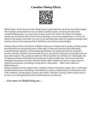 Canadian Mining Effects
Within todays society there are many things that are swept under the rug and are not acknowledged.
The Canadian mining industries may not affect Canadian citizens, however, the affects that
Canadian Mining causes is a major issue in many areas of the world. The effects of Canadian
mining vary from direct effect on the work environment, serious environment harm as well as the
effects on the people of the land. Lives are at risk and being taken daily by Canadian miningin south
America, however the awareness that it should have has not been acknowledged.
Grahame Russell who is the director of Rights Action gives insight on how people are being treated
and affected by the mining being done to their land. Certain areas that have been affected by
Canadian Mining industries are Guatemala and Honduras, the people their have be exposed to
poverty, illnesses, pollution, racism towards the poor, government repression, not enough work and
many other aspects. The corrupt government of these countries turn a blind eye to their people, the
Canadian government still choses to do businesses in these corrupt areas. The severe issues that
aboriginal communities who have had their human rights violated over and over again is known
within the government, yet nothing is being done to seek justice. ... Show more content on
Helpwriting.net ...
Mining companies haven t improved the conditions of these communities rather, they ve mistreated
and abused their power. Something s that attribute to mining is displacement of communities, poor
work conditions, mining induces violence and conflict. Therefore, turning a blind to these issues is
an easy way to disregard the fact that Canadian policies are false and
... Get more on HelpWriting.net ...
 