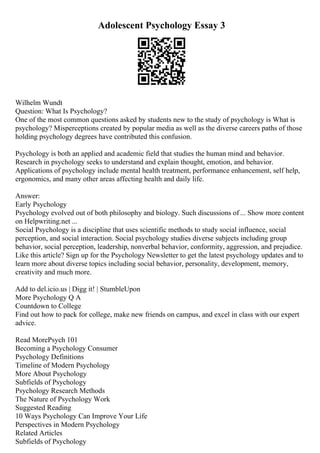 Adolescent Psychology Essay 3
Wilhelm Wundt
Question: What Is Psychology?
One of the most common questions asked by students new to the study of psychology is What is
psychology? Misperceptions created by popular media as well as the diverse careers paths of those
holding psychology degrees have contributed this confusion.
Psychology is both an applied and academic field that studies the human mind and behavior.
Research in psychology seeks to understand and explain thought, emotion, and behavior.
Applications of psychology include mental health treatment, performance enhancement, self help,
ergonomics, and many other areas affecting health and daily life.
Answer:
Early Psychology
Psychology evolved out of both philosophy and biology. Such discussions of ... Show more content
on Helpwriting.net ...
Social Psychology is a discipline that uses scientific methods to study social influence, social
perception, and social interaction. Social psychology studies diverse subjects including group
behavior, social perception, leadership, nonverbal behavior, conformity, aggression, and prejudice.
Like this article? Sign up for the Psychology Newsletter to get the latest psychology updates and to
learn more about diverse topics including social behavior, personality, development, memory,
creativity and much more.
Add to del.icio.us | Digg it! | StumbleUpon
More Psychology Q A
Countdown to College
Find out how to pack for college, make new friends on campus, and excel in class with our expert
advice.
Read MorePsych 101
Becoming a Psychology Consumer
Psychology Definitions
Timeline of Modern Psychology
More About Psychology
Subfields of Psychology
Psychology Research Methods
The Nature of Psychology Work
Suggested Reading
10 Ways Psychology Can Improve Your Life
Perspectives in Modern Psychology
Related Articles
Subfields of Psychology
 