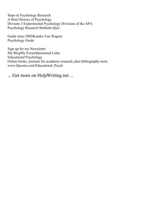 Steps in Psychology Research
A Brief History of Psychology
Division 3 Experimental Psychology Divisions of the APA
Psychology Research Methods Quiz
Guide since 2005Kendra Van Wagner
Psychology Guide
Sign up for my Newsletter
My BlogMy ForumSponsored Links
Educational Psychology
Online books, journals for academic research, plus bibliography tools.
www.Questia.com/Educational_Psych
... Get more on HelpWriting.net ...
 