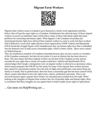 Migrant Farm Workers
Migrant farm workers come to Canada to give themselves a better work opportunity and they
believe that will get the same rights as a Canadian. Globalization has allowed many of these migrant
workers to receive an indefinite status which allows many of these individuals rights that starts
problems for citizenship and human rights. What happens is the Canadian citizenship and
international human rights have allowed these migrant workers to come to work, but these workers
find it difficult to secure their rights that have been organized by SAWP. Gabriel and Macdonald
(2014) found that struggle begins with Canadabecause they use human rights laws that is embedded
into the domestic laws to help secure citizenship rights, which is better suited... Show more content
on Helpwriting.net ...
They are alienated as outsiders of Canadian citizenship because they are not a citizen or a member
of the Canadian community, but they do not realize it is just an illusion that has been shown to
them. This also means that these migrant workers are not part of the Canadian society and are
excluded for any rights that a citizen of Canada would have. Gabriel and MacDonald (2014)
acknowledges that Canada s immigration view on migrant worker is referred to as precarious status,
which means programs like SWAP use this status for many of the migrant farm workers because
they cannot be a permanent resident, have the lack of rights and entitlements, and cannot bring any
family to Canada. Due to globalization, there has been a citizenship gap that has been created which
allows certain individuals to have the right to have claims, entitlement and status. This is not
universal because again, migrant farm workers are alienated and excluded from this right. When
looking at the struggles of migrant farm workers face for citizenship rights and human rights, there
is correlation that these struggles are use against them to help Canada secure rights of agricultural
... Get more on HelpWriting.net ...
 