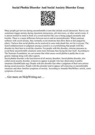 Social Phobia Disorder And Social Anxiety Disorder Essay
Many people get nervous during uncomfortable events that include social interaction. Nerves can
sometimes trigger anxiety during classroom interactions, job interviews, or other social events. It
is almost normal to stand in front of a crowd and feel like you re being judged constantly and
tremble. There is a major difference between nerves and an anxietydisorder. When someone
sufferers with social anxiety, they normally avoid situations that allow them to feel judged by
others. I believe that social phobia can be resolved in some individuals but, not for everyone. The
fearof embarrassment or judgment among a crowd is so overwhelming that people with this
disorder try their best to avoid the situation. For people with this disorder, extreme measures to
avoid these uncomfortable situations seem more fortunate than facing the fear itself. According to
The Nemours Foundation, we can assume that what causes social phobia is partly due to our
genetic makeup along with other aspects.
Social phobia disorder is the least known of all anxiety disorders. Social phobia disorder, also
called social anxiety disorder, is known to appear in people who fear observation in public
situations (HealthGuide.org). People with this disorder fear other s judgment of their own actions
during social occasions. People with this disorder tend to appear self conscious in uncomfortable
situations and show familiar symptoms of anxiety. According to Amanda MacMillan s article, some
symptoms of anxiety
... Get more on HelpWriting.net ...
 