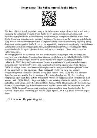 Essay about The Subculture of Scuba Divers
The focus of this research paper is to analyze the information, unique characteristics, and history
regarding the subculture of scuba divers. Scuba divers get to explore new, exciting, and
breathtaking regions in the ocean that many people never get to experience in their whole lives.
Scuba divers hold important roles in society because of the discoveries they make on a daily basis.
They provide much needed research that is important in the scientific community regarding newly
discovered marine species. Scuba divers get the opportunity to explore exceptionally beautiful ocean
features that include shipwrecks, coral reefs, and other stunning tropical ocean regions. Many
people find scuba divingan enjoyable leisure activity to be involved... Show more content on
Helpwriting.net ...
As time progressed, the equipment that was used for scuba diving began to be perfected, and
many workout clubs began featuring classes to train people how to dive (Ed LaRochelle, 2009).
This allowed scuba diving to become a leisure activity that anyone could engage in (Ed
LaRochelle, 2009). Jacques Cousteau was a famous scuba diver who made many discoveries,
including many new innovative tools and equipment such as the aquatic lung (Ryan Spence,
2010). He also produced over 100 television episodes discussing the different aspects of scuba
diving along with his new inventions (Ryan Spence, 2010). Sylvia Earle was another
recognizable person in the field of scuba diving (Sue Vander Hook, 2001). She was a famous
figure because she was the first person ever to dive to two hundred and fifty feet breathing
compressed air in a Jim Suit, and she broke many records for deepest dives in submersibles (Sue
Vander Hook, 2001). Thirdly, Augustus Siebe created a diving suit that included a copper helmet
and rubber material for a more flexible suit (John Bantin, 2007). This invention by Siebe allowed
divers to dive to deeper depths into the ocean and explore more wrecks and ocean features (John
Bantin, 2007). Jacques Cousteau once said, Innovation is nothing more than the tool of the
explorer... If you need something, you make it (Ryan Spence, 2010: 12). These explorers helped
shape
... Get more on HelpWriting.net ...
 