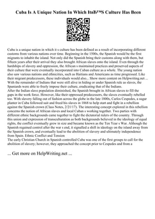 Cuba Is A Unique Nation In Which ItвЂ™S Culture Has Been
Cuba is a unique nation in which it s culture has been defined as a result of incorporating different
customs from various nations over time. Beginning in the 1500s, the Spanish would be the first
migrants to inhabit the island. Not only did the Spanish bring their customs along with them, but
fifteen years after their arrival they also brought African slaves onto the island. Even through the
hardships of slavery and oppression, the African s maintained practices and preserved aspects of
their culture that were eventually incorporated into Cuban culture as a whole. The young nation
also saw various nations and ethnicities, such as Haitians and Americans as time progressed. Like
their migrant predecessors, these individuals would also... Show more content on Helpwriting.net ...
With the remainder of Indians that were still alive in hiding or under Spanish rule as slaves, the
Spaniards were able to freely impose their culture, eradicating that of the Indians.
After the Indian slave population diminished, the Spanish brought in African slaves to fill the
gaps in the work force. However, like their oppressed predecessors, the slaves eventually rebelled
too. With slavery falling out of fashion across the globe in the late 1800s, Carlos Cespedes, a sugar
planter in Cuba followed suit and freed his slaves in 1868 to help start and fight in a rebellion
against the Spanish crown (Class Notes, 2/21/17). The interesting concept explored in this rebellion
concerns the notion of African slaves and local Cuban s working together. Two parties with
different ethnic backgrounds came together to fight the dictatorial rulers of the country. Through
this union and expression of transculturation as both backgrounds believed in the ideology of equal
rights, the conflict eventually grew in size and became known as the Ten Year s War. Although the
Spanish regained control after the war s end, it signalled a shift in ideology on the island away from
the Spanish crown, and eventually lead to the abolition of slavery and ultimately independence
from Spain. Ethnic Conflict and Tension
The early Christian Church in Spanish controlled Cuba was one of the first groups to call for the
abolition of slavery; however, they approached the concept prior to Cespedes and from a
... Get more on HelpWriting.net ...
 