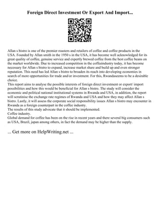 Foreign Direct Investment Or Export And Import...
Allan s bistro is one of the premier roasters and retailers of coffee and coffee products in the
USA. Founded by Allan smith in the 1950 s in the USA, it has become well acknowledged for its
great quality of coffee, genuine service and expertly brewed coffee from the best coffee beans on
the market worldwide. Due to increased competition in the coffeeindustry today, it has become
necessary for Allan s bistro to expand, increase market share and build up and even stronger
reputation. This need has led Allan s bistro to broaden its reach into developing economies in
search of more opportunities for trade and/or investment. For this, Rwandaseems to be a desirable
choice.
This report aims to analyse the possible interests of foreign direct investment or export/ import
possibilities and how this would be beneficial for Allan s bistro. The study will consider the
economic and political national institutional systems in Rwanda and USA, in addition, the report
will scrutinise the exchange rate regimes of Rwanda and USA and how they may affect Allan s
bistro. Lastly, it will assess the corporate social responsibility issues Allan s bistro may encounter in
Rwanda as a foreign counterpart in the coffee industry.
The results of this study advocate that it should be implemented.
Coffee industry.
Global demand for coffee has been on the rise in recent years and there several big consumers such
as USA, Brazil, japan among others, in fact the demand may be higher than the supply.
... Get more on HelpWriting.net ...
 
