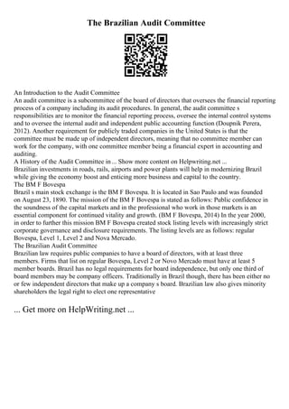 The Brazilian Audit Committee
An Introduction to the Audit Committee
An audit committee is a subcommittee of the board of directors that oversees the financial reporting
process of a company including its audit procedures. In general, the audit committee s
responsibilities are to monitor the financial reporting process, oversee the internal control systems
and to oversee the internal audit and independent public accounting function (Doupnik Perera,
2012). Another requirement for publicly traded companies in the United States is that the
committee must be made up of independent directors, meaning that no committee member can
work for the company, with one committee member being a financial expert in accounting and
auditing.
A History of the Audit Committee in... Show more content on Helpwriting.net ...
Brazilian investments in roads, rails, airports and power plants will help in modernizing Brazil
while giving the economy boost and enticing more business and capital to the country.
The BM F Bovespa
Brazil s main stock exchange is the BM F Bovespa. It is located in Sao Paulo and was founded
on August 23, 1890. The mission of the BM F Bovespa is stated as follows: Public confidence in
the soundness of the capital markets and in the professional who work in those markets is an
essential component for continued vitality and growth. (BM F Bovespa, 2014) In the year 2000,
in order to further this mission BM F Bovespa created stock listing levels with increasingly strict
corporate governance and disclosure requirements. The listing levels are as follows: regular
Bovespa, Level 1, Level 2 and Nova Mercado.
The Brazilian Audit Committee
Brazilian law requires public companies to have a board of directors, with at least three
members. Firms that list on regular Bovespa, Level 2 or Novo Mercado must have at least 5
member boards. Brazil has no legal requirements for board independence, but only one third of
board members may be company officers. Traditionally in Brazil though, there has been either no
or few independent directors that make up a company s board. Brazilian law also gives minority
shareholders the legal right to elect one representative
... Get more on HelpWriting.net ...
 
