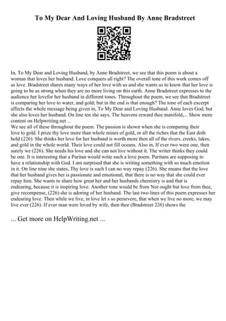To My Dear And Loving Husband By Anne Bradstreet
In, To My Dear and Loving Husband, by Anne Bradstreet, we see that this poem is about a
woman that loves her husband. Love conquers all right? The overall tone of this work comes off
as love. Bradstreet shares many ways of her love with us and she wants us to know that her love is
going to be as strong when they are no more living on this earth. Anne Bradstreet expresses to the
audience her lovefor her husband in different tones. Throughout the poem, we see that Bradstreet
is comparing her love to water, and gold; but in the end is that enough? The tone of each excerpt
affects the whole message being given in, To My Dear and Loving Husband. Anne loves God, but
she also loves her husband. On line ten she says, The heavens reward thee manifold,... Show more
content on Helpwriting.net ...
We see all of these throughout the poem. The passion is shown when she is comparing their
love to gold. I prize thy love more than whole mines of gold, or all the riches that the East doth
hold (226). She thinks her love for her husband is worth more then all of the rivers, creeks, lakes,
and gold in the whole world. Their love could not fill oceans. Also in, If ever two were one, then
surely we (226). She needs his love and she can not live without it. The writer thinks they could
be one. It is interesting that a Puritan would write such a love poem. Puritans are supposing to
have a relationship with God. I am surprised that she is writing something with so much emotion
in it. On line nine she states, Thy love is such I can no way repay (226). She means that the love
that her husband gives her is passionate and emotional, that there is no way that she could ever
repay him. She wants to share how great her and her husbands chemistry is and that is
endearing, because it is inspiring love. Another tone would be from Nor ought but love from thee,
give recompense, (226) she is adoring of her husband. The last two lines of this poem expresses her
endearing love. Then while we live, in love let s so persevere, that when we live no more, we may
live ever (226). If ever man were loved by wife, then thee (Bradstreet 226) shows the
... Get more on HelpWriting.net ...
 