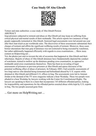 Case Study Of Abu Ghraib
Torture and state authorities: a case study of Abu Ghraib Persion
ABSTRACT
Iraqi prisoners subjected to torment and abuse at Abu Ghraib jail may keep on suffering from
critical physical and mental results of their mishandle. This article reports two instances of Iraqi
people supposedly tormented at Abu Ghraib. Itemized legal assessments were led around one year
after their man touch as per worldwide rules. The discoveries of these assessments substantiate their
charges of torment and affirm the significant wellbeing results of torment. Moreover, these cases
bolster attestations that man grip of detainees was not restricted to being executed by watchmen,
but rather additionally happened efficiently with regards to cross examinations. ... Show more
content on Helpwriting.net ...
Yet, the photos just start to recount the tale of occasions that happened at Abu Ghraib and their
inheritance. Reports of abuse of Abu Ghraib detainees have fundamentally depicted the conduct
of watchmen, trained to mellow up the detainees pending cross examination, as opposed to
mishandle amid cross examinations themselves. There has been no revealing of legal
assessments of prisoners or previous prisoners at Abu Ghraib and sparse discourse of the
potential wellbeing effect of abuse of prisoners. In February 2005, I led scientific assessments of
two Iraqi natives who detailed being tormented and beforehand abused by U.S. experts while
detained at Abu Ghraib and different U.S. offices in Iraq. The assessments were led in Amman
Jordan at the demand of the TV news magazine indicate a hour Weekday. These two people were
alluded to a hour Weekday by lawyers working with the Center for Constitutional Rights. The
lawyers are speaking to them in a claim that incorporates 143 different offended parties, looking
for responsibility and reparations for the offended parties asserted abuse while kept by U.S. experts
in Iraq. The two people assessed gone from
... Get more on HelpWriting.net ...
 