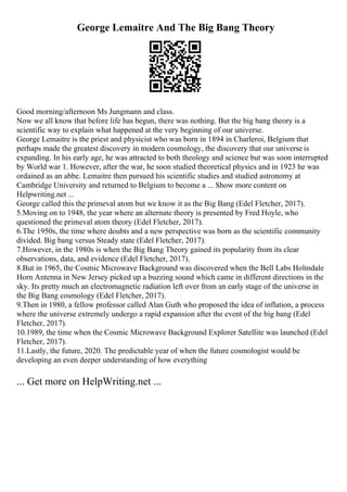 George Lemaitre And The Big Bang Theory
Good morning/afternoon Ms Jungmann and class.
Now we all know that before life has begun, there was nothing. But the big bang theory is a
scientific way to explain what happened at the very beginning of our universe.
George Lemaitre is the priest and physicist who was born in 1894 in Charleroi, Belgium that
perhaps made the greatest discovery in modern cosmology, the discovery that our universe is
expanding. In his early age, he was attracted to both theology and science but was soon interrupted
by World war 1. However, after the war, he soon studied theoretical physics and in 1923 he was
ordained as an abbe. Lemaitre then pursued his scientific studies and studied astronomy at
Cambridge University and returned to Belgium to become a ... Show more content on
Helpwriting.net ...
George called this the primeval atom but we know it as the Big Bang (Edel Fletcher, 2017).
5.Moving on to 1948, the year where an alternate theory is presented by Fred Hoyle, who
questioned the primeval atom theory (Edel Fletcher, 2017).
6.The 1950s, the time where doubts and a new perspective was born as the scientific community
divided. Big bang versus Steady state (Edel Fletcher, 2017).
7.However, in the 1980s is when the Big Bang Theory gained its popularity from its clear
observations, data, and evidence (Edel Fletcher, 2017).
8.But in 1965, the Cosmic Microwave Background was discovered when the Bell Labs Holmdale
Horn Antenna in New Jersey picked up a buzzing sound which came in different directions in the
sky. Its pretty much an electromagnetic radiation left over from an early stage of the universe in
the Big Bang cosmology (Edel Fletcher, 2017).
9.Then in 1980, a fellow professor called Alan Guth who proposed the idea of inflation, a process
where the universe extremely undergo a rapid expansion after the event of the big bang (Edel
Fletcher, 2017).
10.1989, the time when the Cosmic Microwave Background Explorer Satellite was launched (Edel
Fletcher, 2017).
11.Lastly, the future, 2020. The predictable year of when the future cosmologist would be
developing an even deeper understanding of how everything
... Get more on HelpWriting.net ...
 