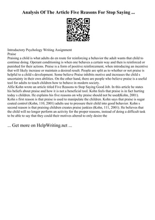 Analysis Of The Article Five Reasons For Stop Saying ...
Introductory Psychology Writing Assignment
Praise
Praising a child is what adults do en route for reinforcing a behavior the adult wants that child to
continue doing. Operant conditioning is when one behaves a certain way and then is reinforced or
punished for their actions. Praise is a form of positive reinforcement, when introducing an incentive
that will likely increase or maintain a desired result. People are split as to whether or not praise is
helpful to a child s development. Some believe Praise inhibits motive and increases the child s
uncertainty in their own abilities. On the other hand, there are people who believe praise is a useful
tool for adults to teach children how to behave in modern society.
Alfie Kohn wrote an article titled Five Reasons to Stop Saying Good Job. In this article he states
his beliefs about praise and how it is not a beneficial tool. Kohn feels that praise is in fact hurting
today s children. He explains his five reasons on why praise should not be used(Kohn, 2001).
Kohn s first reason is that praise is used to manipulate the children. Kohn says that praise is sugar
coated control (Kohn, 110, 2001) adults use to pressure their child into good behavior. Kohn s
second reason is that praising children creates praise junkies (Kohn, 111, 2001). He believes that
the child will no longer perform an activity for the proper reasons, instead of doing a difficult task
to be able to say that they could their motives altered to only desire the
... Get more on HelpWriting.net ...
 