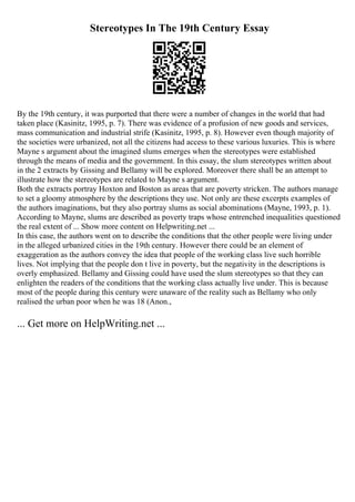 Stereotypes In The 19th Century Essay
By the 19th century, it was purported that there were a number of changes in the world that had
taken place (Kasinitz, 1995, p. 7). There was evidence of a profusion of new goods and services,
mass communication and industrial strife (Kasinitz, 1995, p. 8). However even though majority of
the societies were urbanized, not all the citizens had access to these various luxuries. This is where
Mayne s argument about the imagined slums emerges when the stereotypes were established
through the means of media and the government. In this essay, the slum stereotypes written about
in the 2 extracts by Gissing and Bellamy will be explored. Moreover there shall be an attempt to
illustrate how the stereotypes are related to Mayne s argument.
Both the extracts portray Hoxton and Boston as areas that are poverty stricken. The authors manage
to set a gloomy atmosphere by the descriptions they use. Not only are these excerpts examples of
the authors imaginations, but they also portray slums as social abominations (Mayne, 1993, p. 1).
According to Mayne, slums are described as poverty traps whose entrenched inequalities questioned
the real extent of ... Show more content on Helpwriting.net ...
In this case, the authors went on to describe the conditions that the other people were living under
in the alleged urbanized cities in the 19th century. However there could be an element of
exaggeration as the authors convey the idea that people of the working class live such horrible
lives. Not implying that the people don t live in poverty, but the negativity in the descriptions is
overly emphasized. Bellamy and Gissing could have used the slum stereotypes so that they can
enlighten the readers of the conditions that the working class actually live under. This is because
most of the people during this century were unaware of the reality such as Bellamy who only
realised the urban poor when he was 18 (Anon.,
... Get more on HelpWriting.net ...
 