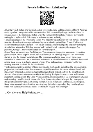 French Indian War Relationship
After the French Indian War the relationship between England and the colonies of North America
made a gradual change from allies to adversaries. This relationship change can be attributed to
consequences of the French and Indian War, the various intellectual and religious movements
taking place, and the their differences in attitudes towards authority.
The consequences of the French and Indian War began to weigh heavily on both parties. The first
issue faced was how to manage and assimilate the territories gained from France. Parliament
declared the Proclamation Line in 1763, which forbade all settlement past a line drawn along the
Appalachian Mountains. This line was not well received by all colonists. Our nations first
president, George ... Show more content on Helpwriting.net ...
One of these movements was Anglicization. This movement brought on a consumer revolution,
gentrification, spread of print media, and an admiration for all things English. This movement
started to blur the lines of social classes. The consumer revolution made luxury items more
accessible to commoners. An explosion of print media allowed information to be better distributed
among more people in a shorter amount of time. What had previously been reserved for the
wealthy was now available for the middle class.
The Enlightenment was another of these movements; this brought forth ideas like rationalization,
pragmatism, and moderation. The movement helped lay the base for a separation of church and
state. Many of the nation s most influential founders found inspiration from the enlightenment.
Another of these movements was the Great Awakening. Religion became revived and itinerant
preaches became popular. The Great Awaking in the American colonies led to changes in religious
understanding. Just like Anglicization, the Great Awakening also challenged the class system.
Religion became more prevalent among women, African Americans and Indians, and the poor.
Some slave owners for the first time were teaching their slaves to read so they could study the
bible. Just like luxury items and access to literature, religion was no longer
... Get more on HelpWriting.net ...
 