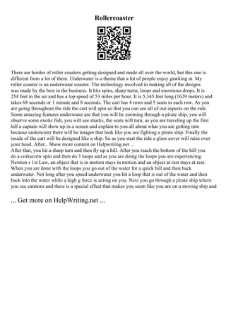 Rollercoaster
There are hordes of roller coasters getting designed and made all over the world, but this one is
different from a lot of them. Underwater is a theme that a lot of people enjoy gawking at. My
roller coaster is an underwater coaster. The technology involved in making all of the designs
was made by the best in the business. It hits spins, sharp turns, loops and enormous drops. It is
254 feet in the air and has a top speed of 53 miles per hour. It is 5,345 feet long (1629 meters) and
takes 68 seconds or 1 minute and 8 seconds. The cart has 4 rows and 5 seats in each row. As you
are going throughout the ride the cart will spin so that you can see all of our aspects on the ride.
Some amazing features underwater are that you will be zooming through a pirate ship, you will
observe some exotic fish, you will see sharks, the seats will turn, as you are traveling up the first
hill a captain will show up in a screen and explain to you all about what you are getting into
because underwater there will be images that look like you are fighting a pirate ship. Finally the
inside of the cart will be designed like a ship. So as you start the ride a glass cover will raise over
your head. After... Show more content on Helpwriting.net ...
After that, you hit a sharp turn and then fly up a hill. After you reach the bottom of the hill you
do a corkscrew spin and then do 3 loops and as you are doing the loops you are experiencing
Newton s 1st Law, an object that is in motion stays in motion and an object at rest stays at rest.
When you are done with the loops you go out of the water for a quick hill and then back
underwater. Not long after you speed underwater you hit a loop that is out of the water and then
back into the water while a high g force is acting on you. Next you go through a pirate ship where
you see cannons and there is a special effect that makes you seem like you are on a moving ship and
... Get more on HelpWriting.net ...
 