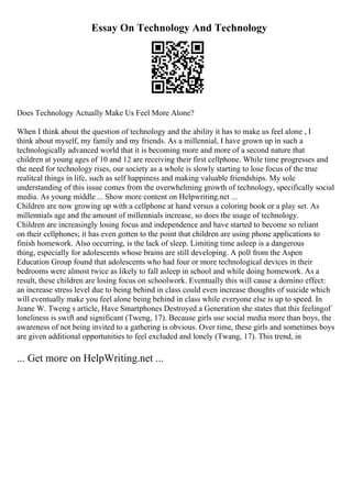 Essay On Technology And Technology
Does Technology Actually Make Us Feel More Alone?
When I think about the question of technology and the ability it has to make us feel alone , I
think about myself, my family and my friends. As a millennial, I have grown up in such a
technologically advanced world that it is becoming more and more of a second nature that
children at young ages of 10 and 12 are receiving their first cellphone. While time progresses and
the need for technology rises, our society as a whole is slowly starting to lose focus of the true
realitcal things in life, such as self happiness and making valuable friendships. My sole
understanding of this issue comes from the overwhelming growth of technology, specifically social
media. As young middle ... Show more content on Helpwriting.net ...
Children are now growing up with a cellphone at hand versus a coloring book or a play set. As
millennials age and the amount of millennials increase, so does the usage of technology.
Children are increasingly losing focus and independence and have started to become so reliant
on their cellphones; it has even gotten to the point that children are using phone applications to
finish homework. Also occurring, is the lack of sleep. Limiting time asleep is a dangerous
thing, especially for adolescents whose brains are still developing. A poll from the Aspen
Education Group found that adolescents who had four or more technological devices in their
bedrooms were almost twice as likely to fall asleep in school and while doing homework. As a
result, these children are losing focus on schoolwork. Eventually this will cause a domino effect:
an increase stress level due to being behind in class could even increase thoughts of suicide which
will eventually make you feel alone being behind in class while everyone else is up to speed. In
Jeane W. Tweng s article, Have Smartphones Destroyed a Generation she states that this feelingof
loneliness is swift and significant (Tweng, 17). Because girls use social media more than boys, the
awareness of not being invited to a gathering is obvious. Over time, these girls and sometimes boys
are given additional opportunities to feel excluded and lonely (Twang, 17). This trend, in
... Get more on HelpWriting.net ...
 