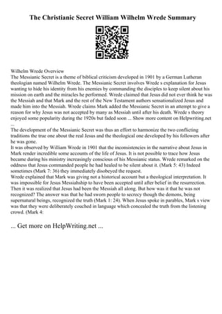 The Christianic Secret William Wilhelm Wrede Summary
Wilhelm Wrede Overview
The Messianic Secret is a theme of biblical criticism developed in 1901 by a German Lutheran
theologian named Wilhelm Wrede. The Messianic Secret involves Wrede s explanation for Jesus
wanting to hide his identity from his enemies by commanding the disciples to keep silent about his
mission on earth and the miracles he performed. Wrede claimed that Jesus did not ever think he was
the Messiah and that Mark and the rest of the New Testament authors sensationalized Jesus and
made him into the Messiah. Wrede claims Mark added the Messianic Secret in an attempt to give a
reason for why Jesus was not accepted by many as Messiah until after his death. Wrede s theory
enjoyed some popularity during the 1920s but faded soon ... Show more content on Helpwriting.net
...
The development of the Messianic Secret was thus an effort to harmonize the two conflicting
traditions the true one about the real Jesus and the theological one developed by his followers after
he was gone.
It was observed by William Wrede in 1901 that the inconsistencies in the narrative about Jesus in
Mark render incredible some accounts of the life of Jesus. It is not possible to trace how Jesus
became during his ministry increasingly conscious of his Messianic status. Wrede remarked on the
oddness that Jesus commanded people he had healed to be silent about it. (Mark 5: 43) Indeed
sometimes (Mark 7: 36) they immediately disobeyed the request.
Wrede explained that Mark was giving not a historical account but a theological interpretation. It
was impossible for Jesus Messiahship to have been accepted until after belief in the resurrection.
Then it was realized that Jesus had been the Messiah all along. But how was it that he was not
recognized? The answer was that he had sworn people to secrecy though the demons, being
supernatural beings, recognized the truth (Mark 1: 24). When Jesus spoke in parables, Mark s view
was that they were deliberately couched in language which concealed the truth from the listening
crowd. (Mark 4:
... Get more on HelpWriting.net ...
 