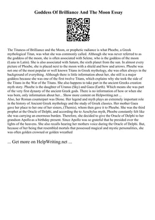 Goddess Of Brilliance And The Moon Essay
The Titaness of Brilliance and the Moon, or prophetic radiance is what Phoebe, a Greek
mythological Titan, was what she was commonly called. Although she was never referred to as
the goddess of the moon, she is often associated with Selene, who is the goddess of the moon
(Luna in Latin). She is also associated with Saturn, the sixth planet from the sun. In almost every
picture of Phoebe, she is placed next to the moon with a shield and bow and arrows. Phoebe was
not one of the most popular or well known Titans in Greek mythology, she was often always in the
background of everything. Although there is little information about her, she still is a major
goddess because she was one of the first twelve Titans, which explains why she took the side of
the Titans in the War of the Titans. She also happens to take part in the ancient Greeks creation
myth story. Phoebe is the daughter of Uranus (Sky) and Gaea (Earth). Which means she was part
of the very first dynasty of the ancient Greek gods. There is no information of how or when she
was born, only information about her... Show more content on Helpwriting.net ...
Also, her Roman counterpart was Dione. Her legend and myth plays an extremely important role
in the history of Ancient Greek mythology and the study of Greek classics. Her mother Gaea
gave her place to her one of her sisters, (Themis), whom then gave it to Phoebe. She was the third
prophet at the Oracle of Delphi, and according the to Aeschylus myth, Phoebe constantly felt like
she was carrying an enormous burden. Therefore, she decided to give the Oracle of Delphi to her
grandson Apollo as a birthday present. Since Apollo was so grateful that he presided over the
lights of the heavens. She also recalls hearing her mothers voice during the Oracle of Delphi. But,
because of her being that resembled mortals that possessed magical and mystic personalities, she
was often golden crowned or golden wreathed
... Get more on HelpWriting.net ...
 