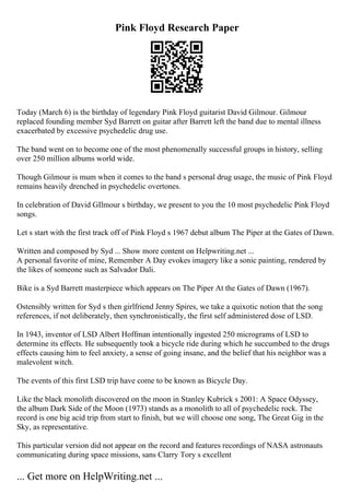 Pink Floyd Research Paper
Today (March 6) is the birthday of legendary Pink Floyd guitarist David Gilmour. Gilmour
replaced founding member Syd Barrett on guitar after Barrett left the band due to mental illness
exacerbated by excessive psychedelic drug use.
The band went on to become one of the most phenomenally successful groups in history, selling
over 250 million albums world wide.
Though Gilmour is mum when it comes to the band s personal drug usage, the music of Pink Floyd
remains heavily drenched in psychedelic overtones.
In celebration of David GIlmour s birthday, we present to you the 10 most psychedelic Pink Floyd
songs.
Let s start with the first track off of Pink Floyd s 1967 debut album The Piper at the Gates of Dawn.
Written and composed by Syd ... Show more content on Helpwriting.net ...
A personal favorite of mine, Remember A Day evokes imagery like a sonic painting, rendered by
the likes of someone such as Salvador Dali.
Bike is a Syd Barrett masterpiece which appears on The Piper At the Gates of Dawn (1967).
Ostensibly written for Syd s then girlfriend Jenny Spires, we take a quixotic notion that the song
references, if not deliberately, then synchronistically, the first self administered dose of LSD.
In 1943, inventor of LSD Albert Hoffman intentionally ingested 250 micrograms of LSD to
determine its effects. He subsequently took a bicycle ride during which he succumbed to the drugs
effects causing him to feel anxiety, a sense of going insane, and the belief that his neighbor was a
malevolent witch.
The events of this first LSD trip have come to be known as Bicycle Day.
Like the black monolith discovered on the moon in Stanley Kubrick s 2001: A Space Odyssey,
the album Dark Side of the Moon (1973) stands as a monolith to all of psychedelic rock. The
record is one big acid trip from start to finish, but we will choose one song, The Great Gig in the
Sky, as representative.
This particular version did not appear on the record and features recordings of NASA astronauts
communicating during space missions, sans Clarry Tory s excellent
... Get more on HelpWriting.net ...
 