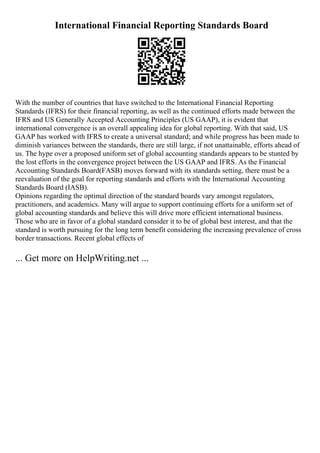 International Financial Reporting Standards Board
With the number of countries that have switched to the International Financial Reporting
Standards (IFRS) for their financial reporting, as well as the continued efforts made between the
IFRS and US Generally Accepted Accounting Principles (US GAAP), it is evident that
international convergence is an overall appealing idea for global reporting. With that said, US
GAAP has worked with IFRS to create a universal standard; and while progress has been made to
diminish variances between the standards, there are still large, if not unattainable, efforts ahead of
us. The hype over a proposed uniform set of global accounting standards appears to be stunted by
the lost efforts in the convergence project between the US GAAP and IFRS. As the Financial
Accounting Standards Board(FASB) moves forward with its standards setting, there must be a
reevaluation of the goal for reporting standards and efforts with the International Accounting
Standards Board (IASB).
Opinions regarding the optimal direction of the standard boards vary amongst regulators,
practitioners, and academics. Many will argue to support continuing efforts for a uniform set of
global accounting standards and believe this will drive more efficient international business.
Those who are in favor of a global standard consider it to be of global best interest, and that the
standard is worth pursuing for the long term benefit considering the increasing prevalence of cross
border transactions. Recent global effects of
... Get more on HelpWriting.net ...
 