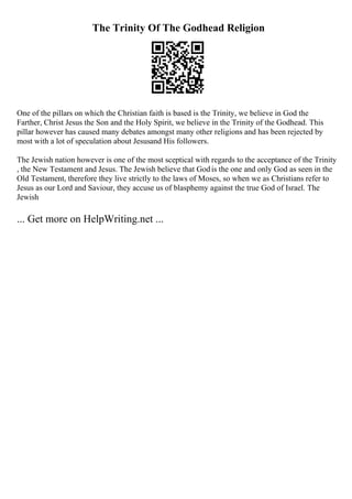The Trinity Of The Godhead Religion
One of the pillars on which the Christian faith is based is the Trinity, we believe in God the
Farther, Christ Jesus the Son and the Holy Spirit, we believe in the Trinity of the Godhead. This
pillar however has caused many debates amongst many other religions and has been rejected by
most with a lot of speculation about Jesusand His followers.
The Jewish nation however is one of the most sceptical with regards to the acceptance of the Trinity
, the New Testament and Jesus. The Jewish believe that Godis the one and only God as seen in the
Old Testament, therefore they live strictly to the laws of Moses, so when we as Christians refer to
Jesus as our Lord and Saviour, they accuse us of blasphemy against the true God of Israel. The
Jewish
... Get more on HelpWriting.net ...
 