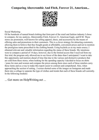 Comparing Abercrombie And Fitch, Forever 21, American...
Social Marketing
Of the hundreds of named brand clothing that form part of the retail and fashion industry I chose
to compare, for my analysis, Abercrombie Fitch, Forever 21, American Eagle, and H M. These
stores are prominent, well known for selling apparel, shoes, and accessories by the means of
offering sales and promotions to their customers. This is a clever strategy for attracting customers,
allowing them to believe that they bought goods at affordable, convenient prices and not to mention
the prestigious name prescribed to the clothing brands. Using keyhole.co as my main source, I
obtained relevant and valuable information regarding the status of these brands. My intentions
were to compare a period of 14 days, however, due to the limited access that I received from my
free trial, the program only allowed me to see fewer of the dates than I anticipated. I want to take
this opportunity and mention ahead of time that due to the various and distinctive products that
are sold from these stores, when looking for the spending capacity I decided to focus on shirts
/ jeans for men and women and compare the prices among them since each of these retailers carry
those items and as a way to make this report easier to contrast and comprehend. Also, when
approaching the section of setting , I screen shotted some of the images on Instagram and made
them into a collage to separate the type of clothes and trends that each of these brands sell currently.
In the following modules
... Get more on HelpWriting.net ...
 
