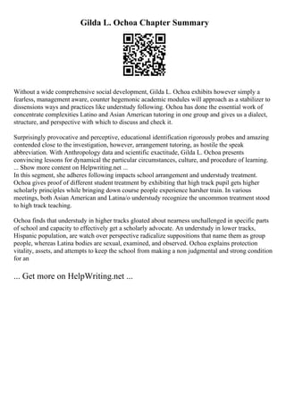 Gilda L. Ochoa Chapter Summary
Without a wide comprehensive social development, Gilda L. Ochoa exhibits however simply a
fearless, management aware, counter hegemonic academic modules will approach as a stabilizer to
dissensions ways and practices like understudy following. Ochoa has done the essential work of
concentrate complexities Latino and Asian American tutoring in one group and gives us a dialect,
structure, and perspective with which to discuss and check it.
Surprisingly provocative and perceptive, educational identification rigorously probes and amazing
contended close to the investigation, however, arrangement tutoring, as hostile the speak
abbreviation. With Anthropology data and scientific exactitude, Gilda L. Ochoa presents
convincing lessons for dynamical the particular circumstances, culture, and procedure of learning.
... Show more content on Helpwriting.net ...
In this segment, she adheres following impacts school arrangement and understudy treatment.
Ochoa gives proof of different student treatment by exhibiting that high track pupil gets higher
scholarly principles while bringing down course people experience harsher train. In various
meetings, both Asian American and Latina/o understudy recognize the uncommon treatment stood
to high track teaching.
Ochoa finds that understudy in higher tracks gloated about nearness unchallenged in specific parts
of school and capacity to effectively get a scholarly advocate. An understudy in lower tracks,
Hispanic population, are watch over perspective radicalize suppositions that name them as group
people, whereas Latina bodies are sexual, examined, and observed. Ochoa explains protection
vitality, assets, and attempts to keep the school from making a non judgmental and strong condition
for an
... Get more on HelpWriting.net ...
 
