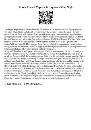 Frank Russell Capra s It Happened One Night
The Signal Regiment has commissioned a fair amount of outstanding officers throughout their
156 years of existence, including five recipients of the Medal of Honor. However, few are
probably aware that a well renowned Hollywood director graced the ranks as a signal officer
during World War II. Frank Russell Capra, best known for directing motion pictures Mr. Smith
Goes to Washington , Meet John Doe and the infamous World War II series Why We Fight , was
recently honored as a Distinguished Member of the Regiment at the 2016 Signal Ball in
Springfield, Va., Mar. 11. His grandson Tony Capra, a television producer and correspondent,
accepted the award on Frank s behalf. Accepting the Distinguished Member of the Regiment award
for my grandfather... Show more content on Helpwriting.net ...
Army staff found them to be powerful messages of why it was necessary for the U.S. to fight in
the war. The series is widely considered a masterpiece of war documentaries and won its own
Academy Award in 1942 for best documentary feature. In the politically charged world we live in
now, the terms and images in the Why We Fight series make for great discussion, but it was a
different time back then , said Tony. Frank s career continued after the war and he went on to do
several more memorable films including a popular feature film titled It s a Wonderful Life .
However, even with all his Hollywood success, Frank regards the Why We Fight series as his
most important works. He ended his time in the military as a colonel and received the Legion of
Merit and Distinguished Service Medal. And now, he is honored as a Distinguished Member of
the Regiment at the Signal Corps Ball. His legacy is everywhere, Tony said who credits his
father and Frank as his inspiration to pursue a career in film. When your grandfather is Frank
Capra, he is part of you every day. I try to live up to his honesty, integrity and
... Get more on HelpWriting.net ...
 