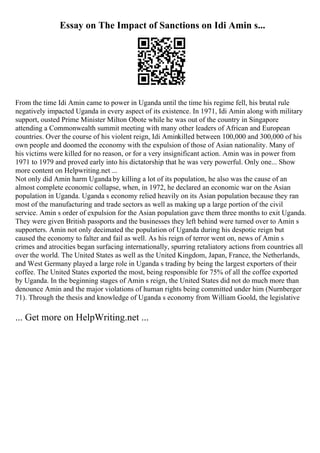 Essay on The Impact of Sanctions on Idi Amin s...
From the time Idi Amin came to power in Uganda until the time his regime fell, his brutal rule
negatively impacted Uganda in every aspect of its existence. In 1971, Idi Amin along with military
support, ousted Prime Minister Milton Obote while he was out of the country in Singapore
attending a Commonwealth summit meeting with many other leaders of African and European
countries. Over the course of his violent reign, Idi Aminkilled between 100,000 and 300,000 of his
own people and doomed the economy with the expulsion of those of Asian nationality. Many of
his victims were killed for no reason, or for a very insignificant action. Amin was in power from
1971 to 1979 and proved early into his dictatorship that he was very powerful. Only one... Show
more content on Helpwriting.net ...
Not only did Amin harm Uganda by killing a lot of its population, he also was the cause of an
almost complete economic collapse, when, in 1972, he declared an economic war on the Asian
population in Uganda. Uganda s economy relied heavily on its Asian population because they ran
most of the manufacturing and trade sectors as well as making up a large portion of the civil
service. Amin s order of expulsion for the Asian population gave them three months to exit Uganda.
They were given British passports and the businesses they left behind were turned over to Amin s
supporters. Amin not only decimated the population of Uganda during his despotic reign but
caused the economy to falter and fail as well. As his reign of terror went on, news of Amin s
crimes and atrocities began surfacing internationally, spurring retaliatory actions from countries all
over the world. The United States as well as the United Kingdom, Japan, France, the Netherlands,
and West Germany played a large role in Uganda s trading by being the largest exporters of their
coffee. The United States exported the most, being responsible for 75% of all the coffee exported
by Uganda. In the beginning stages of Amin s reign, the United States did not do much more than
denounce Amin and the major violations of human rights being committed under him (Nurnberger
71). Through the thesis and knowledge of Uganda s economy from William Goold, the legislative
... Get more on HelpWriting.net ...
 