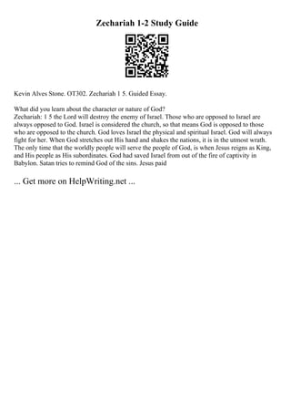 Zechariah 1-2 Study Guide
Kevin Alves Stone. OT302. Zechariah 1 5. Guided Essay.
What did you learn about the character or nature of God?
Zechariah: 1 5 the Lord will destroy the enemy of Israel. Those who are opposed to Israel are
always opposed to God. Israel is considered the church, so that means God is opposed to those
who are opposed to the church. God loves Israel the physical and spiritual Israel. God will always
fight for her. When God stretches out His hand and shakes the nations, it is in the utmost wrath.
The only time that the worldly people will serve the people of God, is when Jesus reigns as King,
and His people as His subordinates. God had saved Israel from out of the fire of captivity in
Babylon. Satan tries to remind God of the sins. Jesus paid
... Get more on HelpWriting.net ...
 