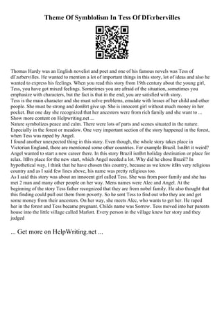 Theme Of Symblolism In Tess Of DГєrbervilles
Thomas Hardy was an English novelist and poet and one of his famous novels was Tess of
dГљrbervilles. He wanted to mention a lot of important things in this story, lot of ideas and also he
wanted to express his feelings. When you read this story from 19th century about the young girl,
Tess, you have got mixed feelings. Sometimes you are afraid of the situation, sometimes you
emphasize with characters, but the fact is that in the end, you are satisfied with story.
Tess is the main character and she must solve problems, emulate with losses of her child and other
people. She must be strong and donВґt give up. She is innocent girl without much money in her
pocket. But one day she recognized that her ancestors were from rich family and she want to ...
Show more content on Helpwriting.net ...
Nature symbolizes peace and calm. There were lots of parts and scenes situated in the nature.
Especially in the forest or meadow. One very important section of the story happened in the forest,
when Tess was raped by Angel.
I found another unexpected thing in this story. Even though, the whole story takes place in
Victorian England, there are mentioned some other countries. For example Brazil. IsnВґt it weird?
Angel wanted to start a new career there. In this story Brazil isnВґt holiday destination or place for
relax. ItВґs place for the new start, which Angel needed a lot. Why did he chose Brazil? In
hypothetical way, I think that he have chosen this country, because as we know itВґs very religious
country and as I said few lines above, his name was pretty religious too.
As I said this story was about an innocent girl called Tess. She was from poor family and she has
met 2 man and many other people on her way. Mens names were Alec and Angel. At the
beginning of the story Tess father recognized that they are from nobel family. He also thought that
this finding could pull out them from poverty. So he sent Tess to find out who they are and get
some money from their ancestors. On her way, she meets Alec, who wants to get her. He raped
her in the forest and Tess became pregnant. Childs name was Sorrow. Tess moved into her parents
house into the little village called Marlott. Every person in the village knew her story and they
judged
... Get more on HelpWriting.net ...
 