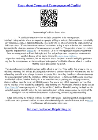 Essay about Causes and Consequences of Conflict
Encountering Conflict – Secret river
'A conflict's importance lies not in its causes but in its consequences.'
In today's rising society, where we experience people willing to strive to their maximum potential by
any means necessary, it becomes blatantly obvious to why we often overlook the implications we
inflict on others. We are sometimes aware of our actions, acting in spite or in fear, and sometimes
ignorant to the situation, unaware of the consequences we deliver. The question is however– where
does the importance of conflict lie – in its causes? Or in its consequences? It seems evident that
there are many people will use their spite and fear and perhaps even compassion to exacerbate
conflict. People all too easily become to...show more content...
A question rarely easy to answer, but an important one to decipher. It would be highly ignorant to
say that the consequences are the most important aspect of conflict in all cases when it is evident
that the causes play just as big a part.
The Australian Aboriginals themselves had to adjust to survive. They had to find a way to live in
this land after they first arrived. If Aboriginals were not to continue in conflict with the land and the
others they shared it with, change became a necessity. Over time they developed a harmonious way
to live and prosper within the limitations of their environment – a harmony that became enshrined
within their culture. Modern Society is, at an incredible rate, exploiting and using up resources,
that we will not have the luxury of 40,000 years to find a new way of life in order to survive. Our
society could do worse than to try and learn a little from the first Australians. One only has to look at
Kate Grenville's main protagonist in 'The Secret River', William Thornhill, ending the book on his
verandah, gazing wistfully out at the ridge across the river, willing an appearance by people of the
Aboriginal clan he had been instrumental in displacing, and thinking the same thing.
When considering the types of conflicts faced by individuals – personal conflict, interpersonal
conflict and extra personal conflict, we must also acknowledge the moral dilemmas, such as racism
or differences with immediate others and
Get more content on HelpWriting.net
 