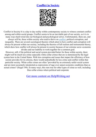 Conflict in Society
Conflict in Society It is a day to day reality within contemporary society to witness constant conflict
among and within social groups. Conflict seems to be an inevitable part of our society, as it is in
many ways hard wired into our biological and psychological selves. Unfortunately, there are, and
always will be, those within society who tend to thrive on conflict, political corruption, and
inequality. There are several sociological theories which attest to how conflict and corruption will
always be present within our society, including the theories of left realism and instrumental theory,
which show how conflict will always be present in society because of our extreme socio–economic
divides and our inability to work together for a common goal.
However, still, if the political and social system provided better for those within society, there
might well be much less crime especially white collar crimes that are so demonized by the legal
system here in the United States. With less corruption and issues that impact the efficiency of how
society provides for its citizens, there would undoubtedly be less crime and conflict within that
particular society. White collar crimes are often "provoked by an extremely unfair social system
and are more accurately interpreted as expressions of rage over unjust economic conditions than as
actual crimes" (Siegel 198). In many ways, this runs true for other types of crime as well, including
blue collar crimes where political and corporate
Get more content on HelpWriting.net
 