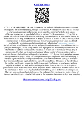 Conflict Essay
CONFLICTS AND DISPUTES ARE INEVITABLE Conflict is defined as the behaviour due to
which people differ in their feelings, thought and/or actions. Collins (1995) states that the conflict
is a 'serious disagreement and argument about something important' and also as 'a serious
difference between two or more beliefs, ideas or interests' (cf. Kumaraswamy, 1997, p. 96). In
general it is believed that conflicts are the underlying cause of disputes. In other words, dispute is a
manifestation of the deep rooted conflict. A dispute is defined as 'a class or kind of conflict, which
manifests itself in distinct, justifiable issues. It involves disagreement over issues capable of
resolution by negotiation, mediation or third party adjudication'...show more content...
So, it is said that a conflict can exist without a dispute but a dispute cannot exist without a conflict
(Spangler and Burgess, 2003). Many authors have highlighted the inevitability of conflicts on the
other hand it is said that disputes can be prevented or at least can be minimized through proper
management. Conflicts are ubiquitous where ever a large number of people are involved i.e.
where the human relationships proliferate (Kumaraswamy, 1997). People are the principle resource
for any commercial project today. Different project managers, engineers, surveyors belonging to
different organizations and having different needs, goals and each of them looking to maximize
their benefits are brought together to form a team. Because of these differences in the individuals
the conflicts and disputes become inevitable in a project. Conflicts are generally perceived as a
negative term but it has both positive and negative sides. Positive conflicts can be helpful to
generate new ideas, make innovations, helps people to 'Be real' and creative. But this conflict has to
be maintained so that it does not get out of control and bring about dysfunctional consequences.
There are large numbers of potential sources that makes conflict inevitable in a project. Some of
them are explained below: – (scribd) It is stated in the paper that disputes are a short term part of an
Get more content on HelpWriting.net
 