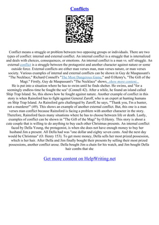 Conflicts
Conflict means a struggle or problem between two opposing groups or individuals. There are two
types of conflict: internal and external conflict. An internal conflict is a struggle that is internalized
and deals with choices, consequences, or emotions. An internal conflict is a man vs. self struggle. An
external conflict is a struggle between the protagonist and another character against nature or some
outside force. External conflicts are either man verses man, man verses nature, or man verses
society. Various examples of internal and external conflicts can be shown in Guy de Maupassant's
"The Necklace," Richard Connell's "The Most Dangerous Game," and O.Henry's, "The Gift of the
Magi." Firstly, Guy de Maupassant's "The Necklace" shows...show more content...
He is put into a situation where he has to swim until he finds shelter. He swims, and "for a
seemingly endless time he fought the sea" (Connell 42). After a while, he found an island called
Ship Trap Island. So, this shows how he fought against nature. Another example of conflict in this
story is when Rainsford has to fight against General Zaroff, who is an expert at hunting humans
on Ship Trap Island. As Rainsford gets challenged by Zaroff, he says, "'Thank you, I'm a hunter,
not a murderer'" (49). This shows an example of another external conflict. But, this one is a man
verses man conflict because Rainsford is facing a problem with another character in the story.
Therefore, Rainsford faces many situations where he has to choose between life or death. Lastly,
examples of conflict can be shown in "The Gift of the Magi" by O.Henry. This story is about a
cute couple that is willing to do anything to buy each other Christmas presents. An internal conflict
faced by Della Young, the protagonist, is when she does not have enough money to buy her
husband Jim a present. All Della had was "one dollar and eighty seven cents. And the next day
would be Christmas" (O. Henry 153). To get more money, Della sells her most prized possession,
which is her hair. After Della and Jim finally bought their presents by selling their most prized
possessions, another conflict arose. Della bought Jim a chain for his watch, and Jim bought Della
hair combs that she
Get more content on HelpWriting.net
 