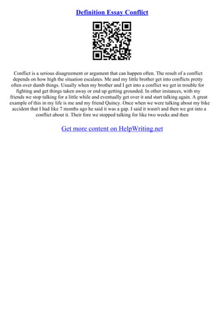 Definition Essay Conflict
Conflict is a serious disagreement or argument that can happen often. The result of a conflict
depends on how high the situation escalates. Me and my little brother get into conflicts pretty
often over dumb things. Usually when my brother and I get into a conflict we get in trouble for
fighting and get things taken away or end up getting grounded. In other instances, with my
friends we stop talking for a little while and eventually get over it and start talking again. A great
example of this in my life is me and my friend Quincy. Once when we were talking about my bike
accident that I had like 7 months ago he said it was a gap. I said it wasn't and then we got into a
conflict about it. Their fore we stopped talking for like two weeks and then
Get more content on HelpWriting.net
 