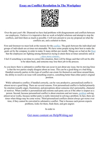 Essay on Conflict Resolution In The Workplace
Over the past year's Mr. Diamond we have had problems with disagreements and conflicts between
our employees. I believe it is imperative that we work at helpful solutions and attempt to stop the
conflicts, and limit them as much as possible. I will now present to you my proposal on what the
conflicts are, and a solution to them.
First and foremost we must look at the reasons for the conflict. The goals between the individual and
groups of individuals are at times not attainable. We have some people trying their best to make the
goals set by the company in order to make X many dollars per month. Things are so bad on the floor
that the employees are fighting among themselves trying to attain these at times unrealistic and at
...show more content...
I feel if something is not done to correct this situation, there will be things said that will not be able
to be taken back, and someone may lose their job in the process.
As you know there is substantive conflict that can occur in just about any issue, but its moving force
is that the two parties simply disagree about an issue. This can be a good thing or a bad thing.
Handled correctly parties in this type of conflict can create for themselves and those around them,
the ability to resolve an issue with something creative, something better than either party's original
position.
While substantive conflict, if handled correctly, can be very productive, personalized conflict is
almost never a good thing. There are several reasons. First personalized conflict is fuelled primarily
by emotion (usually anger, frustration), and perceptions about someone else's personality, character
or motives. When conflict is personalized and extreme each party acts as if the other is suspect as a
person. Second, because personalized conflict is about emotions and not issues, problem solving
almost never works, because neither party is really interested in solving a problem. In fact, there are
times when things may be come worse. Third personalized conflicts almost always get worse over
time, if they cannot be converted to substantive conflict. That is because each person expects
problems, looks for them, finds them, and gets angrier.
In order to
Get more content on HelpWriting.net
 