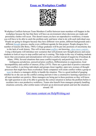 Essay on Workplace Conflict
Workplace Conflicts between Team Members Conflict between team members will happen in the
workplace because the fact that there will have an environment where decisions are made and
personality clashes will occur. This doesn't mean you have an unproductive workforce, it means
you will have to be able to catch the problem early and know what to do with each individual case.
People are going to disagree because they have different view points, different backgrounds and a
different thought process, maybe even a different agenda for that project. People disagree for a
number of reasons (De Bono, 1985). College graduates will be put into positions of uncertainty due
to the lack of work history. This will in turn causeconflict, not knowing...show more content...
Using a third party will introduce new scenarios that will promote new thought process and cause
students to look at ways to stop conflict and see it coming. This helps in the way of making students
know that conversation and rationalization will resolve conflict instead of negativity (Freedman &
Adam, 1996). Several situations that cause conflict negatively and positively, here are a few:
Ambiguous jurisdiction, unresolved prior conflicts, Differentiation in organization, Goal
incompatibility and conflict of interest, (Filey (1975). There are a great deal of positive outcomes
from conflict, it can bring individuals and groups closer together, open new avenues of thought
processes that might have been overlooked. Some companies will create conflict within a group or
team to observe a managers ability to handle the situation. This is a good method of gauging
whether he or she can see the conflict coming and turn it into a constructive learning experience so
all team members are positive. More managers are being put in these positions so they will know
the right question to ask or be able to generate the correct situation to defuse the problem before it
escalates into a non productive workforce. Teams also benefit from managers properly handling
situations correctly, after awhile teams will pick up on downward spirals and turn the situations
around. All
Get more content on HelpWriting.net
 