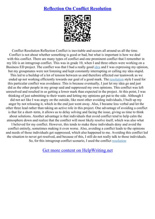 Reflection On Conflict Resolution
Conflict Resolution Reflection Conflict is inevitable and occurs all around us all the time.
Conflict is not about whether something is good or bad, but what is important is how we deal
with this conflict. There are many types of conflict and one prominent conflict that I remember in
my life is an intragroup conflict. This was in grade 10, when I and three others were working on a
Business ED project. The conflict was that I had a really good idea and I was expressing my opinion,
but my groupmates were not listening and kept constantly interrupting or calling my idea stupid.
This led to a buildup of a lot of tension between us and therefore affected our teamwork as we
ended up not working efficiently towards our goal of a good mark. The resolution style I used for
this particular conflict was avoidance. This is because eventually, I just let my idea go and just
did as the other people in my group said and suppressed my own opinions. This conflict was left
unresolved and resulted in us getting a lower mark than expected in the project. At this point, I was
thinking of just submitting to their wants and letting my opinions get put to the side. Although I
did not act like I was angry on the outside, like most other avoiding individuals, I built up my
anger by not releasing it, which in the end just went away. Also, I became less verbal and let the
other three lead rather than taking an active role in this project. One advantage of avoiding a conflict
is that for a short–term, it allows us to delay solving and facing the issue, giving us time to think
about solutions. Another advantage is that individuals that avoid conflict tend to help calm the
atmosphere down and realize that the conflict will most likely resolve itself, which was also what
I believed for my conflict. However, this tends to make these individuals deny and avoid the
conflict entirely, sometimes making it even worse. Also, avoiding a conflict leads to the opinions
and needs of those individuals get suppressed, which also happened to me. Avoiding this conflict led
the situation to never get resolved, and because of this, I still do not really talk to those individuals.
So, for this intragroup conflict scenario, I used the conflict resolution
Get more content on HelpWriting.net
 