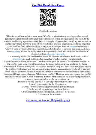 Conflict Resolution Essay
Conflict Resolution
What does conflict resolution mean to me? Conflict resolution is when an impartial or neutral
person puts a plan into action to resolve and settle issues within an organization or a team. In the
business world today a great amount of focus is being placed on employees working as team unit to
increase new ideas, distribute more job responsibilities among a larger group, and most important
create a unified front and camaraderie. Along with advantages there are always disadvantages,
wherever there are teams, there is a chance for conflict. Conflict is almost a guarantee. As long as
team members possess the ability to think independently, there will always be a difference of
opinion. Conflict...show more content...
It is extremely vital to the livelihood of a team for the team members to be able use conflict
resolutions or reach out to another individual who has conflict resolution skills.
Is conflict constructive or destructive? Conflict can be good for a team if the members involved in
the conflict learn some type of lesson about the issue. It also can create a solution for future
problems with different individuals. It can create a sense of unity and fresh ideas on ways to resolve
the conflict. Conflict can also be a very destructive force to an organization if after all is said and
done, conflict continues without a resolution. It creates chaos instead of camaraderie and divides
teams or different groups of people. What causes conflict? There are numerous reasons that conflict
may arise within a team. A team with many different people includes many different personalities,
cultures, values, attitudes, needs, expectations, etc.
In order to resolve conflict it is very important to follow a few steps:
1. Analyze the reason for the disagreement.
2. Create several solutions or options for all parties involved.
3. Make sure all involved agree on the solution.
4. Implement the solution immediately, time is of the essence.
5. Follow up on the situation
Get more content on HelpWriting.net
 