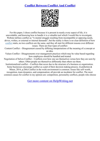 Conflict Between Conflict And Conflict
For this paper, I chose conflict because it is present in nearly every aspect of life, it is
unavoidable, and knowing how to handle it is a valuable tool which I would like to investigate.
Webster defines conflict as "A mental struggle resulting from incompatible or opposing needs,
drives, wishes, or external or internal demands", but the reality is there is no clear definition of how
conflict starts, no two conflicts are the same, and they all start for different reasons over different
issues. There are four types of conflict:
Content Conflict – Disagreement caused by differing interpretations of the meaning of a concept or
an idea.
Values Conflict– Disagreements over management practices which may be value based regarding
how employees should be handled and treated.
Negotiation of Selves Conflict – Conflicts over how one see themselves versus how they are seen by
others. Often people see themselves differently than others see them.
Institutionalized conflict – Conflicts that occur due to the structure of a business or organization.
Some businesses encourage conflict as a part of their decision making process. (Lamberton &
Minor, 2014, p.266) Conflict in the work environment is common. Issues like self–worth,
recognition, team dynamics, and compensation; all provide an incubator for conflict. The most
common causes for conflict in my opinion are: competition, personality conflicts, people who choose
Get more content on HelpWriting.net
 