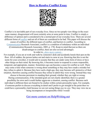 How to Resolve Conflict Essay
Conflict is in inevitable part of our everyday lives. Since no two people view things in the exact
same manner, disagreement will most certainly arise at some point in time. Conflict is simply a
difference of opinion and is considered to be a normal part of our everyday lives. There are several
different forms of conflict and not all of them are considered to be bad. This paper will discuss the
causes of conflict, the different types of conflict, and barriers to conflict. According to
Communication Research Associates, conflict is a condition of imbalance within an individual
(Communication Research Associates, 2005, p. 178). Keep in mind that just as there are
disadvantages to conflict, there are also several advantages.
In order to...show more content...
For example, if you are at work and walk by someone's desk and accidently knock their pen on the
floor. All of sudden, the person lashes out and starts to curse at you. Knowing that this is not the
norm for your coworker, it would safe to assume that they are under some form of stress or have
other things on their mind. By knowing this, it becomes easier to respond in a more responsible,
tempered, and appropriate, manner. Sometimes ego can become a cause for conflict as well. There
may come a time when someone is wrong about something or they may have made a mistake but
they refuse to admit it. Because they have such a high ego, they may become self–protective of their
situation, therefore causing conflict because they refuse to admit they were wrong. Instead they may
choose to become persistent in standing their ground, whether they are right or wrong.
During communication, if the intended goals are not clearly identified, there is a greater
possibility for error and it could further aggravate a situation, causing conflict. Because each
individual is different there are bound to be clashes within certain personality types. For example,
if someone prefers to discuss everything in detail and I prefer to get straight to the point then we
could have a personality clash because we are not seeing things eye–to–eye. They may view me as
being incompetent or irresponsible while I would
Get more content on HelpWriting.net
 