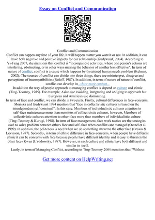 Essay on Conflict and Communication
Conflict and Communication
Conflict can happen anytime of your life, it will happen matter you want it or not. In addition, it can
have both negative and positive impacts for our relationship (Gudykunst, 2004). According to
Yi–Feng 2007, she mentions that conflict is "incompatible activities, where one person's actions are
interfering, obstructing, or in other ways making the behavior of another less effective". In term of
nature of conflict, conflict is a cause which happens by threatened human needs problem (Kelman,
2002). The sources of conflict can divide into three things, there are misinterpret, disagree and
perceptions of incompatibilities (Roloff, 1987). In addition, in term of nature of nature of conflict,
conflict can develop in...show more content...
In addition the way of people approach to managing conflict is depend on culture and ethnic
(Ting–Toomey, 1985). For example, Asian use avoiding, integrating and obliging to approach but
European and American use dominating.
In term of face and conflict, we can divide in two parts. Firstly, cultural differences in face–concerns,
Moriska and Gudykunst 1994 mention that "face in collectivistic cultures is based on the
interdependent self construal". In this case, Members of individualistic cultures attention to
self–face maintenance more than members of collectivistic cultures, however, Members of
collectivistic cultures attention to other–face more than members of individualistic culture
(Ting–Toomey & Kurogi, 1998). In term of face management, face work tactics are the strategies
used to solve problem between others face and self–face when conflicts are managed (Oetzel et al,
1999). In addition, the politeness is need when we do something attract to the other face (Brown &
Levinson, 1987). Secondly, in term of ethnic difference in face–concerns, when people have different
ethnic it can be concerns with face because people have different identity and it easy to threaten the
other face (Kwan & Sodowsky, 1997). However, in each culture and ethnic have both different and
similar in itself.
Lastly, in term of Managing Conflict, according to Ting–Toomey 2004 mentions that "Without
Get more content on HelpWriting.net
 