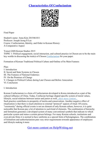 Characteristics Of Confucianism
Final Paper
Student's name: Anna Kim 2015461011
Professor: Joseph Jeong Il Lee
Course: Confucianism, Identity, and Order in Korean History:
A Comparative Aspect
Yonsei GSIS Korean Studies 2015
TOPIC 1: Political engagement, social interaction, and cultural practice in Choson are to be the main
key worlds in discussing the trait(s) of Choson Confucianism for your paper.
Formation of Korean Traditional Political Culture and Outline of Its Main Features
Plan:
I. Introduction
II. Social and State Systems in Choson
III. The Features of National Endemics
IV. On the Premises of Change
V. Changes in Political Culture during Late Choson and Before Annexation
VI. Conclusion
I. Introduction
Korean Confucianism is a form of Confucianism developed in Korea introduced as a part of the
cultural influence of China. Today, Confucian heritage shaped specific system of moral values,
lifestyle, social relations between senior and junior as well...show more content...
Such practice contributes to prosperity of inertia and conservatism. Another negative effect of
ritualization is that there is much attention to external "protocol" aspects of ritual. Of course,
"ceremonity" during official events is not an element of only Korean culture, however, it is quite
noticeable that Korean pay a lot of attention to such kind of elements. The combination of hierarchy
and formalism generates a developed system of many conventional symbols that indicate to which
particular system and status a certain person belongs. For many Korean schools, institutions and
even private firms it is normal to have uniforms as a special form of belongingness. The combination
of formalism and authoritarianism puts very strict requirements towards appearance of employees
and lifestyle making it more
Get more content on HelpWriting.net
 