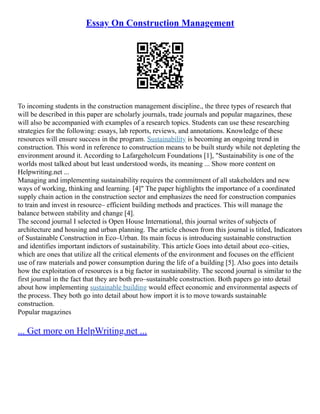 Essay On Construction Management
To incoming students in the construction management discipline., the three types of research that
will be described in this paper are scholarly journals, trade journals and popular magazines, these
will also be accompanied with examples of a research topics. Students can use these researching
strategies for the following: essays, lab reports, reviews, and annotations. Knowledge of these
resources will ensure success in the program. Sustainability is becoming an ongoing trend in
construction. This word in reference to construction means to be built sturdy while not depleting the
environment around it. According to Lafargeholcum Foundations [1], "Sustainability is one of the
worlds most talked about but least understood words, its meaning ... Show more content on
Helpwriting.net ...
Managing and implementing sustainability requires the commitment of all stakeholders and new
ways of working, thinking and learning. [4]" The paper highlights the importance of a coordinated
supply chain action in the construction sector and emphasizes the need for construction companies
to train and invest in resource– efficient building methods and practices. This will manage the
balance between stability and change [4].
The second journal I selected is Open House International, this journal writes of subjects of
architecture and housing and urban planning. The article chosen from this journal is titled, Indicators
of Sustainable Construction in Eco–Urban. Its main focus is introducing sustainable construction
and identifies important indictors of sustainability. This article Goes into detail about eco–cities,
which are ones that utilize all the critical elements of the environment and focuses on the efficient
use of raw materials and power consumption during the life of a building [5]. Also goes into details
how the exploitation of resources is a big factor in sustainability. The second journal is similar to the
first journal in the fact that they are both pro–sustainable construction. Both papers go into detail
about how implementing sustainable building would effect economic and environmental aspects of
the process. They both go into detail about how import it is to move towards sustainable
construction.
Popular magazines
... Get more on HelpWriting.net ...
 