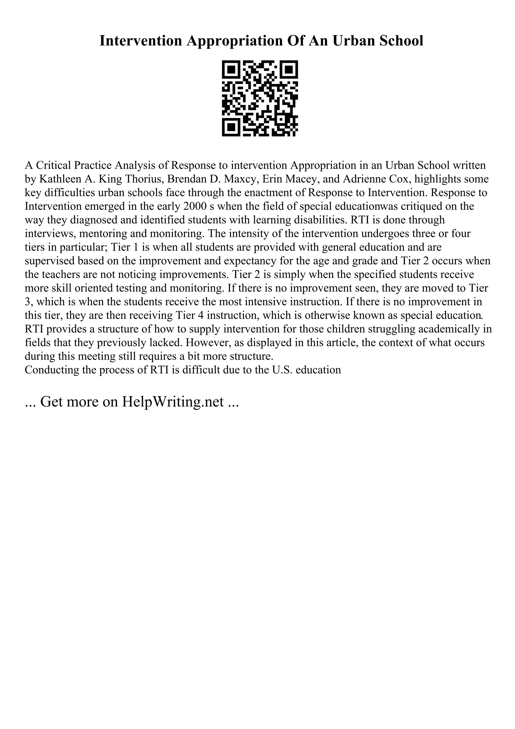 Intervention Appropriation Of An Urban School
A Critical Practice Analysis of Response to intervention Appropriation in an Urban School written
by Kathleen A. King Thorius, Brendan D. Maxcy, Erin Macey, and Adrienne Cox, highlights some
key difficulties urban schools face through the enactment of Response to Intervention. Response to
Intervention emerged in the early 2000 s when the field of special educationwas critiqued on the
way they diagnosed and identified students with learning disabilities. RTI is done through
interviews, mentoring and monitoring. The intensity of the intervention undergoes three or four
tiers in particular; Tier 1 is when all students are provided with general education and are
supervised based on the improvement and expectancy for the age and grade and Tier 2 occurs when
the teachers are not noticing improvements. Tier 2 is simply when the specified students receive
more skill oriented testing and monitoring. If there is no improvement seen, they are moved to Tier
3, which is when the students receive the most intensive instruction. If there is no improvement in
this tier, they are then receiving Tier 4 instruction, which is otherwise known as special education.
RTI provides a structure of how to supply intervention for those children struggling academically in
fields that they previously lacked. However, as displayed in this article, the context of what occurs
during this meeting still requires a bit more structure.
Conducting the process of RTI is difficult due to the U.S. education
... Get more on HelpWriting.net ...
 