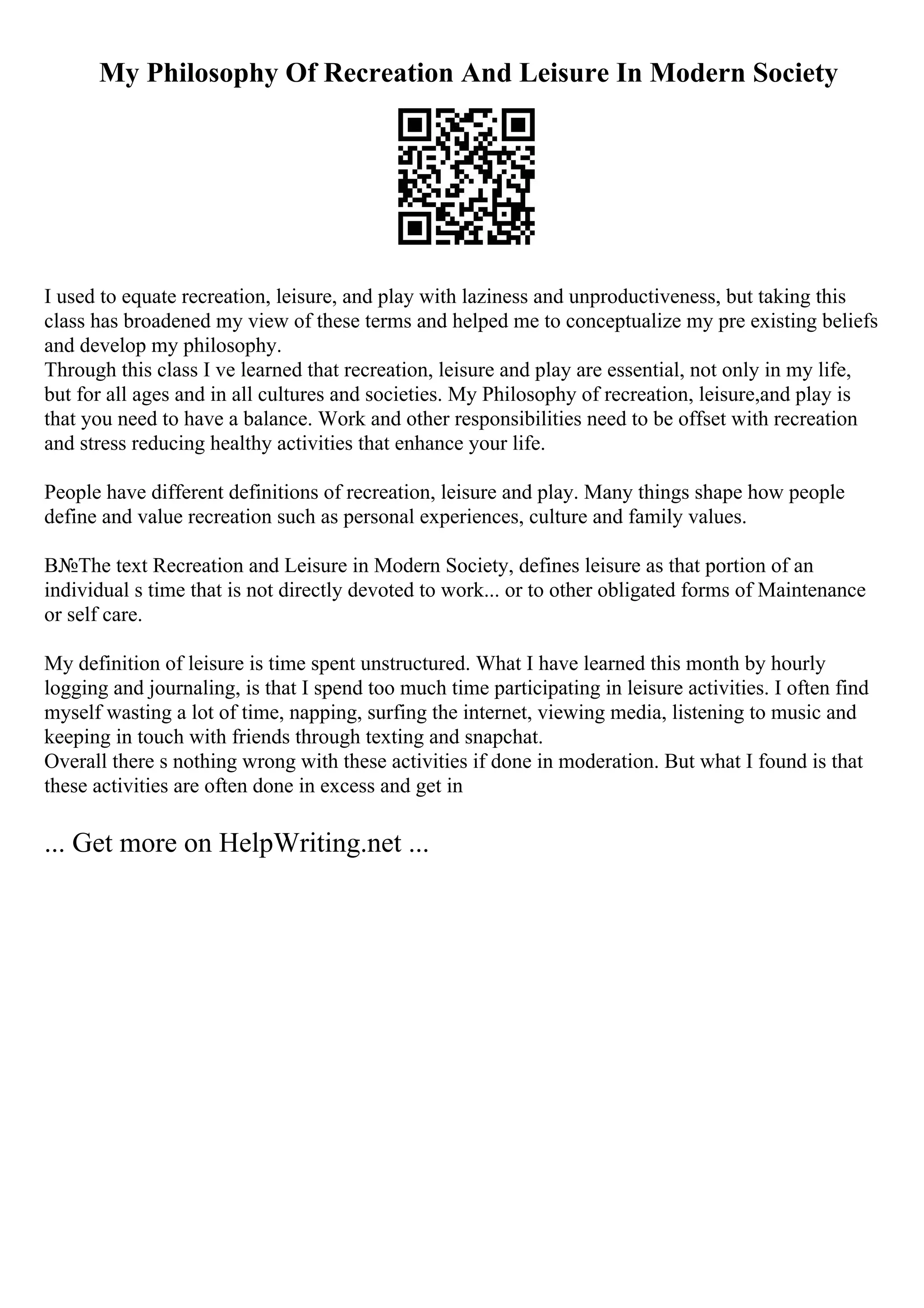 My Philosophy Of Recreation And Leisure In Modern Society
I used to equate recreation, leisure, and play with laziness and unproductiveness, but taking this
class has broadened my view of these terms and helped me to conceptualize my pre existing beliefs
and develop my philosophy.
Through this class I ve learned that recreation, leisure and play are essential, not only in my life,
but for all ages and in all cultures and societies. My Philosophy of recreation, leisure,and play is
that you need to have a balance. Work and other responsibilities need to be offset with recreation
and stress reducing healthy activities that enhance your life.
People have different definitions of recreation, leisure and play. Many things shape how people
define and value recreation such as personal experiences, culture and family values.
В№The text Recreation and Leisure in Modern Society, defines leisure as that portion of an
individual s time that is not directly devoted to work... or to other obligated forms of Maintenance
or self care.
My definition of leisure is time spent unstructured. What I have learned this month by hourly
logging and journaling, is that I spend too much time participating in leisure activities. I often find
myself wasting a lot of time, napping, surfing the internet, viewing media, listening to music and
keeping in touch with friends through texting and snapchat.
Overall there s nothing wrong with these activities if done in moderation. But what I found is that
these activities are often done in excess and get in
... Get more on HelpWriting.net ...
 