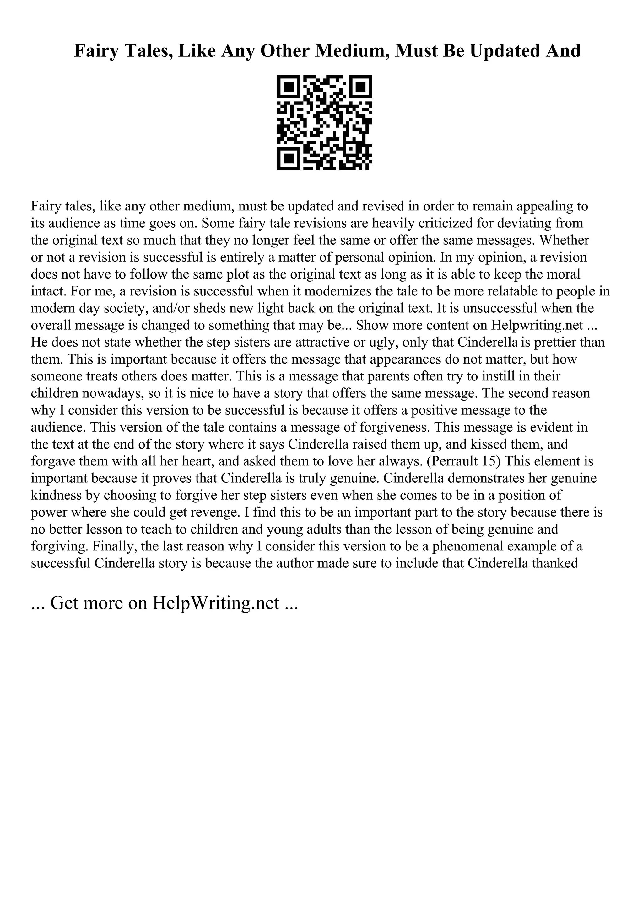 Fairy Tales, Like Any Other Medium, Must Be Updated And
Fairy tales, like any other medium, must be updated and revised in order to remain appealing to
its audience as time goes on. Some fairy tale revisions are heavily criticized for deviating from
the original text so much that they no longer feel the same or offer the same messages. Whether
or not a revision is successful is entirely a matter of personal opinion. In my opinion, a revision
does not have to follow the same plot as the original text as long as it is able to keep the moral
intact. For me, a revision is successful when it modernizes the tale to be more relatable to people in
modern day society, and/or sheds new light back on the original text. It is unsuccessful when the
overall message is changed to something that may be... Show more content on Helpwriting.net ...
He does not state whether the step sisters are attractive or ugly, only that Cinderella is prettier than
them. This is important because it offers the message that appearances do not matter, but how
someone treats others does matter. This is a message that parents often try to instill in their
children nowadays, so it is nice to have a story that offers the same message. The second reason
why I consider this version to be successful is because it offers a positive message to the
audience. This version of the tale contains a message of forgiveness. This message is evident in
the text at the end of the story where it says Cinderella raised them up, and kissed them, and
forgave them with all her heart, and asked them to love her always. (Perrault 15) This element is
important because it proves that Cinderella is truly genuine. Cinderella demonstrates her genuine
kindness by choosing to forgive her step sisters even when she comes to be in a position of
power where she could get revenge. I find this to be an important part to the story because there is
no better lesson to teach to children and young adults than the lesson of being genuine and
forgiving. Finally, the last reason why I consider this version to be a phenomenal example of a
successful Cinderella story is because the author made sure to include that Cinderella thanked
... Get more on HelpWriting.net ...
 