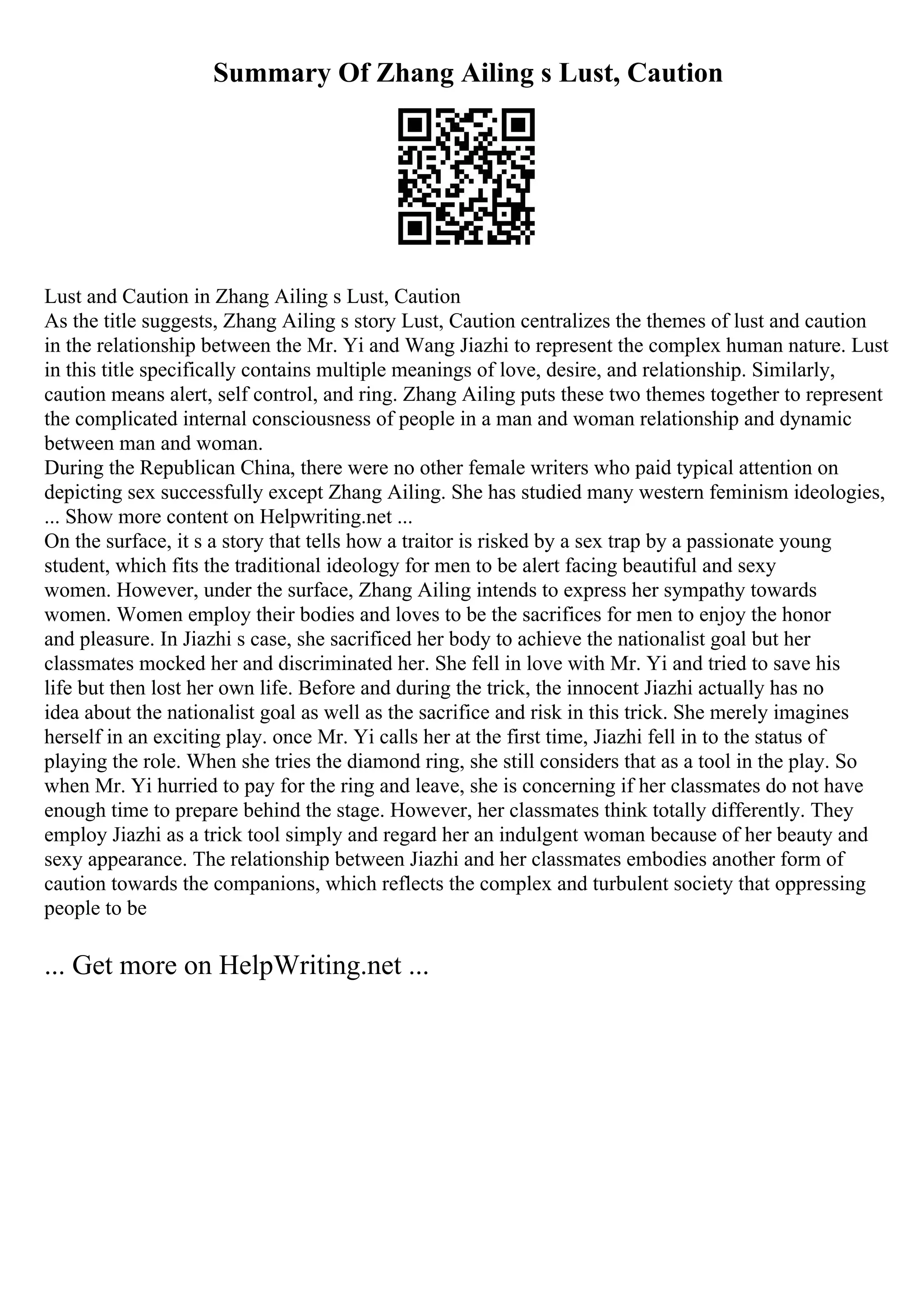 Summary Of Zhang Ailing s Lust, Caution
Lust and Caution in Zhang Ailing s Lust, Caution
As the title suggests, Zhang Ailing s story Lust, Caution centralizes the themes of lust and caution
in the relationship between the Mr. Yi and Wang Jiazhi to represent the complex human nature. Lust
in this title specifically contains multiple meanings of love, desire, and relationship. Similarly,
caution means alert, self control, and ring. Zhang Ailing puts these two themes together to represent
the complicated internal consciousness of people in a man and woman relationship and dynamic
between man and woman.
During the Republican China, there were no other female writers who paid typical attention on
depicting sex successfully except Zhang Ailing. She has studied many western feminism ideologies,
... Show more content on Helpwriting.net ...
On the surface, it s a story that tells how a traitor is risked by a sex trap by a passionate young
student, which fits the traditional ideology for men to be alert facing beautiful and sexy
women. However, under the surface, Zhang Ailing intends to express her sympathy towards
women. Women employ their bodies and loves to be the sacrifices for men to enjoy the honor
and pleasure. In Jiazhi s case, she sacrificed her body to achieve the nationalist goal but her
classmates mocked her and discriminated her. She fell in love with Mr. Yi and tried to save his
life but then lost her own life. Before and during the trick, the innocent Jiazhi actually has no
idea about the nationalist goal as well as the sacrifice and risk in this trick. She merely imagines
herself in an exciting play. once Mr. Yi calls her at the first time, Jiazhi fell in to the status of
playing the role. When she tries the diamond ring, she still considers that as a tool in the play. So
when Mr. Yi hurried to pay for the ring and leave, she is concerning if her classmates do not have
enough time to prepare behind the stage. However, her classmates think totally differently. They
employ Jiazhi as a trick tool simply and regard her an indulgent woman because of her beauty and
sexy appearance. The relationship between Jiazhi and her classmates embodies another form of
caution towards the companions, which reflects the complex and turbulent society that oppressing
people to be
... Get more on HelpWriting.net ...
 