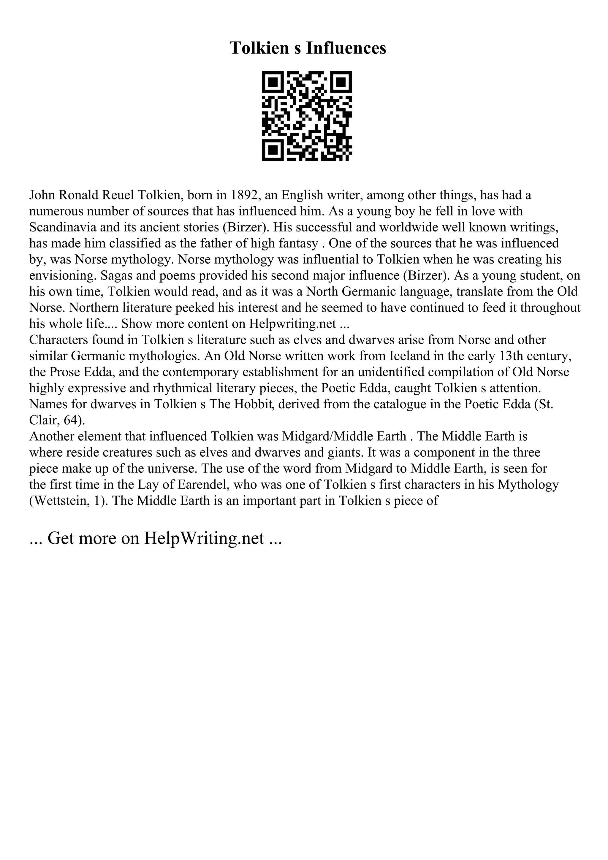 Tolkien s Influences
John Ronald Reuel Tolkien, born in 1892, an English writer, among other things, has had a
numerous number of sources that has influenced him. As a young boy he fell in love with
Scandinavia and its ancient stories (Birzer). His successful and worldwide well known writings,
has made him classified as the father of high fantasy . One of the sources that he was influenced
by, was Norse mythology. Norse mythology was influential to Tolkien when he was creating his
envisioning. Sagas and poems provided his second major influence (Birzer). As a young student, on
his own time, Tolkien would read, and as it was a North Germanic language, translate from the Old
Norse. Northern literature peeked his interest and he seemed to have continued to feed it throughout
his whole life.... Show more content on Helpwriting.net ...
Characters found in Tolkien s literature such as elves and dwarves arise from Norse and other
similar Germanic mythologies. An Old Norse written work from Iceland in the early 13th century,
the Prose Edda, and the contemporary establishment for an unidentified compilation of Old Norse
highly expressive and rhythmical literary pieces, the Poetic Edda, caught Tolkien s attention.
Names for dwarves in Tolkien s The Hobbit, derived from the catalogue in the Poetic Edda (St.
Clair, 64).
Another element that influenced Tolkien was Midgard/Middle Earth . The Middle Earth is
where reside creatures such as elves and dwarves and giants. It was a component in the three
piece make up of the universe. The use of the word from Midgard to Middle Earth, is seen for
the first time in the Lay of Earendel, who was one of Tolkien s first characters in his Mythology
(Wettstein, 1). The Middle Earth is an important part in Tolkien s piece of
... Get more on HelpWriting.net ...
 