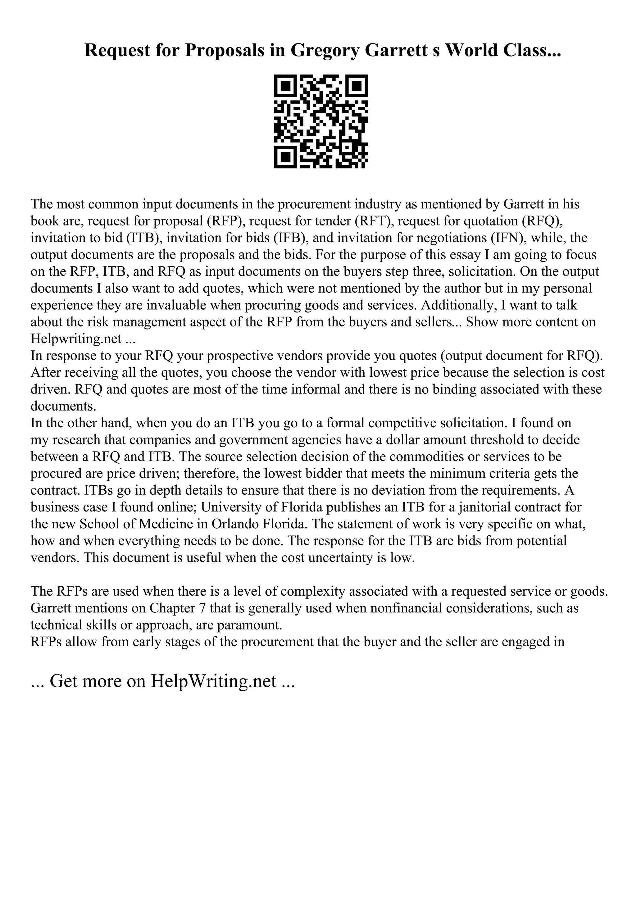 Request for Proposals in Gregory Garrett s World Class...
The most common input documents in the procurement industry as mentioned by Garrett in his
book are, request for proposal (RFP), request for tender (RFT), request for quotation (RFQ),
invitation to bid (ITB), invitation for bids (IFB), and invitation for negotiations (IFN), while, the
output documents are the proposals and the bids. For the purpose of this essay I am going to focus
on the RFP, ITB, and RFQ as input documents on the buyers step three, solicitation. On the output
documents I also want to add quotes, which were not mentioned by the author but in my personal
experience they are invaluable when procuring goods and services. Additionally, I want to talk
about the risk management aspect of the RFP from the buyers and sellers... Show more content on
Helpwriting.net ...
In response to your RFQ your prospective vendors provide you quotes (output document for RFQ).
After receiving all the quotes, you choose the vendor with lowest price because the selection is cost
driven. RFQ and quotes are most of the time informal and there is no binding associated with these
documents.
In the other hand, when you do an ITB you go to a formal competitive solicitation. I found on
my research that companies and government agencies have a dollar amount threshold to decide
between a RFQ and ITB. The source selection decision of the commodities or services to be
procured are price driven; therefore, the lowest bidder that meets the minimum criteria gets the
contract. ITBs go in depth details to ensure that there is no deviation from the requirements. A
business case I found online; University of Florida publishes an ITB for a janitorial contract for
the new School of Medicine in Orlando Florida. The statement of work is very specific on what,
how and when everything needs to be done. The response for the ITB are bids from potential
vendors. This document is useful when the cost uncertainty is low.
The RFPs are used when there is a level of complexity associated with a requested service or goods.
Garrett mentions on Chapter 7 that is generally used when nonfinancial considerations, such as
technical skills or approach, are paramount.
RFPs allow from early stages of the procurement that the buyer and the seller are engaged in
... Get more on HelpWriting.net ...
 