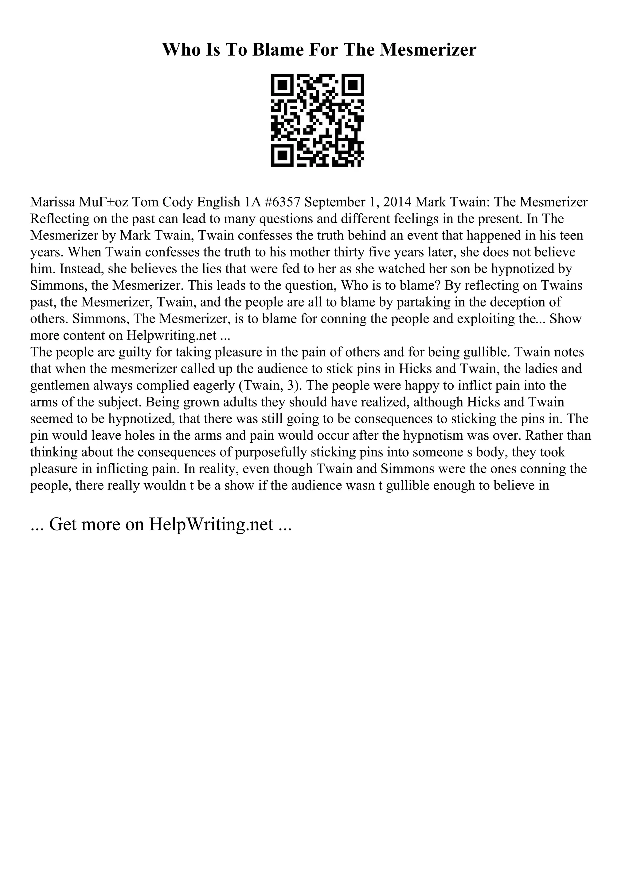 Who Is To Blame For The Mesmerizer
Marissa MuГ±oz Tom Cody English 1A #6357 September 1, 2014 Mark Twain: The Mesmerizer
Reflecting on the past can lead to many questions and different feelings in the present. In The
Mesmerizer by Mark Twain, Twain confesses the truth behind an event that happened in his teen
years. When Twain confesses the truth to his mother thirty five years later, she does not believe
him. Instead, she believes the lies that were fed to her as she watched her son be hypnotized by
Simmons, the Mesmerizer. This leads to the question, Who is to blame? By reflecting on Twains
past, the Mesmerizer, Twain, and the people are all to blame by partaking in the deception of
others. Simmons, The Mesmerizer, is to blame for conning the people and exploiting the... Show
more content on Helpwriting.net ...
The people are guilty for taking pleasure in the pain of others and for being gullible. Twain notes
that when the mesmerizer called up the audience to stick pins in Hicks and Twain, the ladies and
gentlemen always complied eagerly (Twain, 3). The people were happy to inflict pain into the
arms of the subject. Being grown adults they should have realized, although Hicks and Twain
seemed to be hypnotized, that there was still going to be consequences to sticking the pins in. The
pin would leave holes in the arms and pain would occur after the hypnotism was over. Rather than
thinking about the consequences of purposefully sticking pins into someone s body, they took
pleasure in inflicting pain. In reality, even though Twain and Simmons were the ones conning the
people, there really wouldn t be a show if the audience wasn t gullible enough to believe in
... Get more on HelpWriting.net ...
 